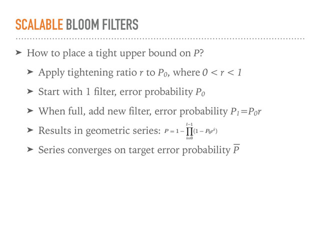 SCALABLE BLOOM FILTERS
➤ How to place a tight upper bound on P?
➤ Apply tightening ratio r to P0
, where 0 < r < 1
➤ Start with 1 ﬁlter, error probability P0
➤ When full, add new ﬁlter, error probability P1
=P0
r
➤ Results in geometric series:
➤ Series converges on target error probability P
