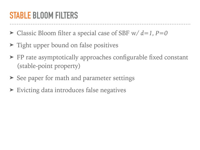 STABLE BLOOM FILTERS
➤ Classic Bloom ﬁlter a special case of SBF w/ d=1, P=0
➤ Tight upper bound on false positives
➤ FP rate asymptotically approaches conﬁgurable ﬁxed constant
(stable-point property)
➤ See paper for math and parameter settings
➤ Evicting data introduces false negatives
