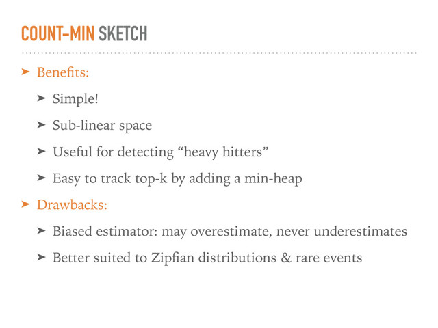COUNT-MIN SKETCH
➤ Beneﬁts:
➤ Simple!
➤ Sub-linear space
➤ Useful for detecting “heavy hitters”
➤ Easy to track top-k by adding a min-heap
➤ Drawbacks:
➤ Biased estimator: may overestimate, never underestimates
➤ Better suited to Zipﬁan distributions & rare events
