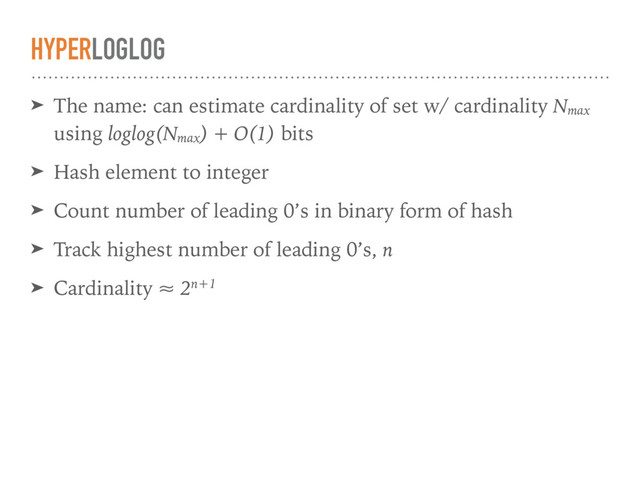HYPERLOGLOG
➤ The name: can estimate cardinality of set w/ cardinality Nmax
using loglog(Nmax
) + O(1) bits
➤ Hash element to integer
➤ Count number of leading 0’s in binary form of hash
➤ Track highest number of leading 0’s, n
➤ Cardinality ≈ 2n+1
