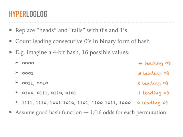 HYPERLOGLOG
➤ Replace “heads” and “tails” with 0’s and 1’s
➤ Count leading consecutive 0’s in binary form of hash
➤ E.g. imagine a 4-bit hash, 16 possible values:
➤ 0000 4 leading 0’s
➤ 0001 3 leading 0’s
➤ 0011, 0010 2 leading 0’s
➤ 0100, 0111, 0110, 0101 1 leading 0’s
➤ 1111, 1110, 1001 1010, 1101, 1100 1011, 1000 0 leading 0’s
➤ Assume good hash function → 1/16 odds for each permutation

