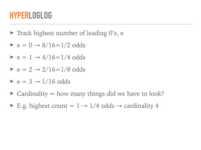 HYPERLOGLOG
➤ Track highest number of leading 0’s, n
➤ n = 0 → 8/16=1/2 odds
➤ n = 1 → 4/16=1/4 odds
➤ n = 2 → 2/16=1/8 odds
➤ n = 3 → 1/16 odds
➤ Cardinality ≈ how many things did we have to look?
➤ E.g. highest count = 1 → 1/4 odds → cardinality 4
