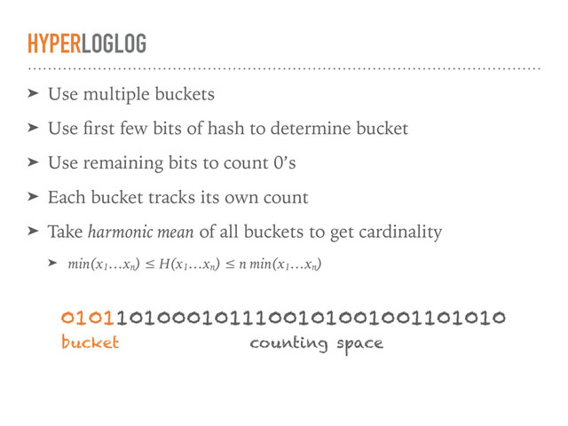 HYPERLOGLOG
➤ Use multiple buckets
➤ Use ﬁrst few bits of hash to determine bucket
➤ Use remaining bits to count 0’s
➤ Each bucket tracks its own count
➤ Take harmonic mean of all buckets to get cardinality
➤ min(x1
…xn
) ≤ H(x1
…xn
) ≤ n min(x1
…xn
)
01011010001011100101001001101010
bucket counting space
