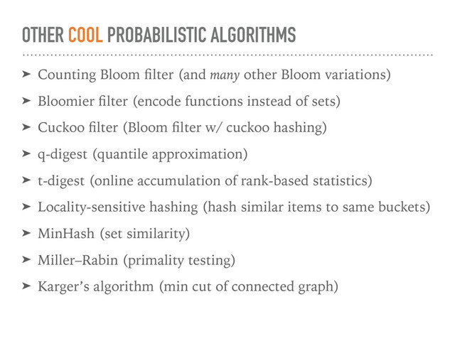 OTHER COOL PROBABILISTIC ALGORITHMS
➤ Counting Bloom ﬁlter (and many other Bloom variations)
➤ Bloomier ﬁlter (encode functions instead of sets)
➤ Cuckoo ﬁlter (Bloom ﬁlter w/ cuckoo hashing)
➤ q-digest (quantile approximation)
➤ t-digest (online accumulation of rank-based statistics)
➤ Locality-sensitive hashing (hash similar items to same buckets)
➤ MinHash (set similarity)
➤ Miller–Rabin (primality testing)
➤ Karger’s algorithm (min cut of connected graph)
