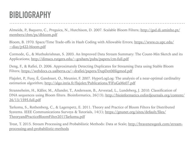 BIBLIOGRAPHY
Almeida, P
., Baquero, C., Preguica, N., Hutchison, D. 2007. Scalable Bloom Filters; http://gsd.di.uminho.pt/
members/cbm/ps/dbloom.pdf
Bloom, B. 1970. Space/Time Trade-oﬀs in Hash Coding with Allowable Errors; https://www.cs.upc.edu/
~diaz/p422-bloom.pdf
Cormode, G., & Muthukrishnan, S. 2003. An Improved Data Stream Summary: The Count-Min Sketch and its
Applications; http://dimacs.rutgers.edu/~graham/pubs/papers/cm-full.pdf
Deng, F., & Raﬁei, D. 2006. Approximately Detecting Duplicates for Streaming Data using Stable Bloom
Filters; https://webdocs.cs.ualberta.ca/~draﬁei/papers/DupDet06Sigmod.pdf
Flajolet, P
., Fusy, É, Gandouet, O., Meunier, F. 2007. HyperLogLog: The analysis of a near-optimal cardinality
estimation algorithm; http://algo.inria.fr/ﬂajolet/Publications/FlFuGaMe07.pdf
Stranneheim, H., Käller, M., Allander, T., Andersson, B., Arvestad, L., Lundeberg, J. 2010. Classiﬁcation of
DNA sequences using Bloom ﬁlters. Bioinformatics, 26(13); http://bioinformatics.oxfordjournals.org/content/
26/13/1595.full.pdf
Tarkoma, S., Rothenberg, C., & Lagerspetz, E. 2011. Theory and Practice of Bloom Filters for Distributed
Systems. IEEE Communications Surveys & Tutorials, 14(1); https://gnunet.org/sites/default/ﬁles/
TheoryandPracticeBloomFilter2011Tarkoma.pdf
Treat, T. 2015. Stream Processing and Probabilistic Methods: Data at Scale; http://bravenewgeek.com/stream-
processing-and-probabilistic-methods
