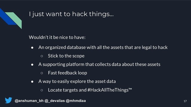 @anshuman_bh @_devalias @mhmdiaa
I just want to hack things...
Wouldn’t it be nice to have:
● An organized database with all the assets that are legal to hack
○ Stick to the scope
● A supporting platform that collects data about these assets
○ Fast feedback loop
● A way to easily explore the asset data
○ Locate targets and #HackAllTheThings™
17
