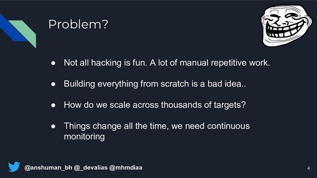 @anshuman_bh @_devalias @mhmdiaa
Problem?
● Not all hacking is fun. A lot of manual repetitive work.
● Building everything from scratch is a bad idea..
● How do we scale across thousands of targets?
● Things change all the time, we need continuous
monitoring
4
