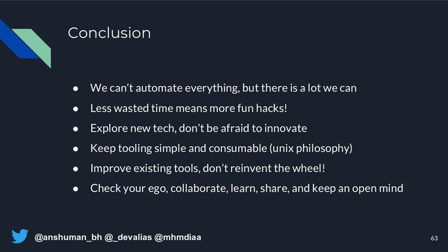 @anshuman_bh @_devalias @mhmdiaa
Conclusion
63
● We can’t automate everything, but there is a lot we can
● Less wasted time means more fun hacks!
● Explore new tech, don’t be afraid to innovate
● Keep tooling simple and consumable (unix philosophy)
● Improve existing tools, don’t reinvent the wheel!
● Check your ego, collaborate, learn, share, and keep an open mind
