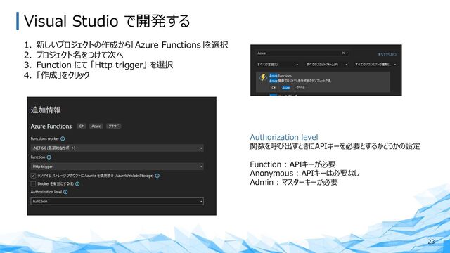 Visual Studio で開発する
23
1. 新しいプロジェクトの作成から「Azure Functions」を選択
2. プロジェクト名をつけて次へ
3. Function にて 「Http trigger」 を選択
4. 「作成」をクリック
Authorization level
関数を呼び出すときにAPIキーを必要とするかどうかの設定
Function : APIキーが必要
Anonymous : APIキーは必要なし
Admin : マスターキーが必要
