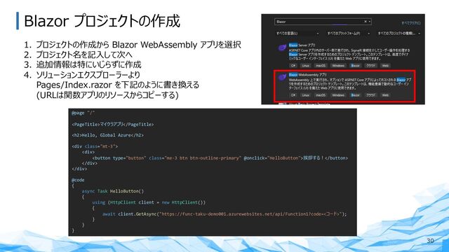 Blazor プロジェクトの作成
30
1. プロジェクトの作成から Blazor WebAssembly アプリを選択
2. プロジェクト名を記⼊して次へ
3. 追加情報は特にいじらずに作成
4. ソリューションエクスプローラーより
Pages/Index.razor を下記のように書き換える
(URLは関数アプリのリソースからコピーする)
@page "/"
マイクラアプリ
<h2>Hello, Global Azure</h2>
<div class="mt-3">
<div>
挨拶する︕
</div>
</div>
@code
{
async Task HelloButton()
{
using (HttpClient client = new HttpClient())
{
await client.GetAsync("https://func-taku-demo001.azurewebsites.net/api/Function1?code=<コード>");
}
}
}
