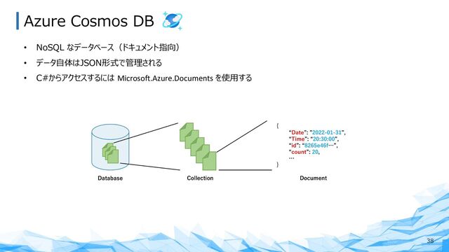Azure Cosmos DB
38
• NoSQL なデータベース（ドキュメント指向）
• データ⾃体はJSON形式で管理される
• C#からアクセスするには Microsoft.Azure.Documents を使⽤する
