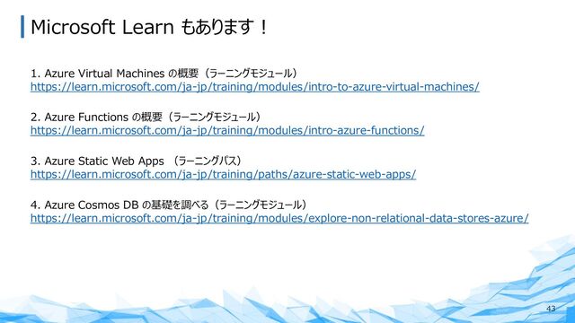 Microsoft Learn もあります︕
43
1. Azure Virtual Machines の概要（ラーニングモジュール）
https://learn.microsoft.com/ja-jp/training/modules/intro-to-azure-virtual-machines/
2. Azure Functions の概要（ラーニングモジュール）
https://learn.microsoft.com/ja-jp/training/modules/intro-azure-functions/
3. Azure Static Web Apps （ラーニングパス）
https://learn.microsoft.com/ja-jp/training/paths/azure-static-web-apps/
4. Azure Cosmos DB の基礎を調べる（ラーニングモジュール）
https://learn.microsoft.com/ja-jp/training/modules/explore-non-relational-data-stores-azure/
