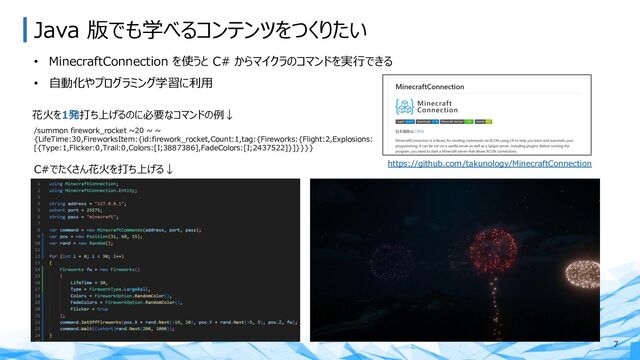 Java 版でも学べるコンテンツをつくりたい
• MinecraftConnection を使うと C# からマイクラのコマンドを実⾏できる
• ⾃動化やプログラミング学習に利⽤
7
/summon firework_rocket ~20 ~ ~
{LifeTime:30,FireworksItem:{id:firework_rocket,Count:1,tag:{Fireworks:{Flight:2,Explosions:
[{Type:1,Flicker:0,Trail:0,Colors:[I;3887386],FadeColors:[I;2437522]}]}}}}
花⽕を1発打ち上げるのに必要なコマンドの例↓
C#でたくさん花⽕を打ち上げる↓ https://github.com/takunology/MinecraftConnection
