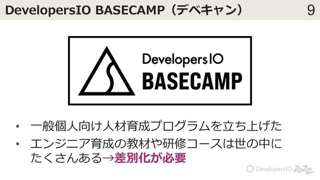 9
DevelopersIO BASECAMP（デベキャン）
• ⼀般個⼈向け⼈材育成プログラムを⽴ち上げた
• エンジニア育成の教材や研修コースは世の中に
たくさんある→差別化が必要
