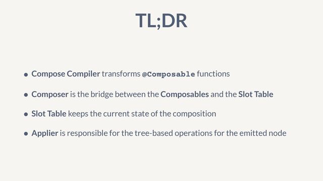 TL;DR
• Compose Compiler transforms @Composable functions


• Composer is the bridge between the Composables and the Slot Table


• Slot Table keeps the current state of the composition


• Applier is responsible for the tree-based operations for the emitted node
