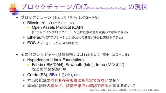 ϒϩοΫνΣʔϯ/DLT(Distributed Ledger Technology)
ͷݱঢ়
ϒϩοΫνΣʔϯ (ओͱͯ͠ʮۭதʯ͸άϩʔόϧ)
Bitcoin (βɾϒϩοΫνΣʔϯ)
Open Assets Protocol (OAP)
(ϏοτίΠϯϒϩοΫνΣʔϯ্ʹ೚ҙͷྔΛఆٛͯ͠ҠసͰ͖Δ)
Ethereum (ΞϓϦέʔγϣϯͷͨΊͷج൫) (ଟ෼ʹ࣮ݧγεςϜ)
EOS ͱ͔ (↓ ͬͪ͜ํ޲΁ͷਐԽ)
ͦͷଞͷϨοδϟʔ (෼ࢄ୆ா / DLT) (ओͱͯ͠ʮۭதʯ͸ϩʔΧϧ)
Hyperledger (Linux Foundation)
Fabric (IBM/DAH), Sawtooth (Intel), Iroha (ιϥϛπ)
ͳͲͷ։ൃ͕ਐߦத
Corda (R3), BBc-1 (զʑ), etc.
ຊ౰ʹه࿥ͷ಺༰΋ଘࡏ΋୭ʹ΋൱ఆͰ͖ͳ͍ͷ͔ʁ
ຊ౰ʹه࿥ͷ͔֬͞ɺূڌΛ୭Ͱ΋֬ೝͰ͖Δͱݴ͑Δͷ͔ʁ
ϒϩοΫνΣʔϯ֓࿦ — ϒϩοΫνΣʔϯج൫ٕज़ ΠϯτϩμΫγϣϯ — 2019-01-23 – p.9/36
