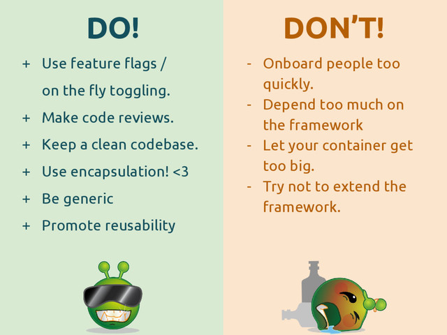 DO! DON’T!
+ Use feature flags /
on the fly toggling.
+ Make code reviews.
+ Keep a clean codebase.
+ Use encapsulation! <3
+ Be generic
+ Promote reusability
- Onboard people too
quickly.
- Depend too much on
the framework
- Let your container get
too big.
- Try not to extend the
framework.
