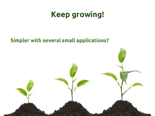 Keep growing!
Simpler with several small applications?
