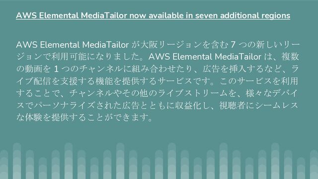 AWS Elemental MediaTailor が大阪リージョンを含む 7 つの新しいリー
ジョンで利用可能になりました。AWS Elemental MediaTailor は、複数
の動画を 1 つのチャンネルに組み合わせたり、広告を挿入するなど、ラ
イブ配信を支援する機能を提供するサービスです。このサービスを利用
することで、チャンネルやその他のライブストリームを、様々なデバイ
スでパーソナライズされた広告とともに収益化し、視聴者にシームレス
な体験を提供することができます。
AWS Elemental MediaTailor now available in seven additional regions

