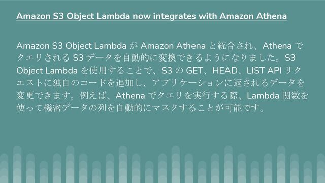 Amazon S3 Object Lambda が Amazon Athena と統合され、Athena で
クエリされる S3 データを自動的に変換できるようになりました。S3
Object Lambda を使用することで、S3 の GET、HEAD、LIST API リク
エストに独自のコードを追加し、アプリケーションに返されるデータを
変更できます。例えば、Athena でクエリを実行する際、Lambda 関数を
使って機密データの列を自動的にマスクすることが可能です。
Amazon S3 Object Lambda now integrates with Amazon Athena
