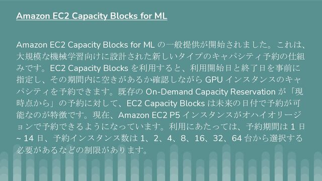 Amazon EC2 Capacity Blocks for ML の一般提供が開始されました。これは、
大規模な機械学習向けに設計された新しいタイプのキャパシティ予約の仕組
みです。EC2 Capacity Blocks を利用すると、利用開始日と終了日を事前に
指定し、その期間内に空きがあるか確認しながら GPU インスタンスのキャ
パシティを予約できます。既存の On-Demand Capacity Reservation が「現
時点から」の予約に対して、EC2 Capacity Blocks は未来の日付で予約が可
能なのが特徴です。現在、Amazon EC2 P5 インスタンスがオハイオリージ
ョンで予約できるようになっています。利用にあたっては、予約期間は 1 日
~ 14 日、予約インスタンス数は 1、2、4、8、16、32、64 台から選択する
必要があるなどの制限があります。
Amazon EC2 Capacity Blocks for ML
