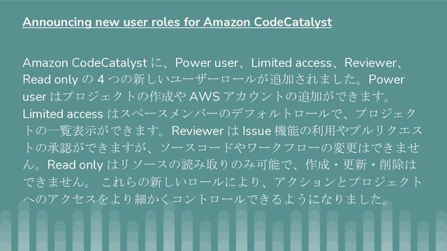 Amazon CodeCatalyst に、Power user、Limited access、Reviewer、
Read only の 4 つの新しいユーザーロールが追加されました。Power
user はプロジェクトの作成や AWS アカウントの追加ができます。
Limited access はスペースメンバーのデフォルトロールで、プロジェク
トの一覧表示ができます。Reviewer は Issue 機能の利用やプルリクエス
トの承認ができますが、ソースコードやワークフローの変更はできませ
ん。Read only はリソースの読み取りのみ可能で、作成・更新・削除は
できません。 これらの新しいロールにより、アクションとプロジェクト
へのアクセスをより細かくコントロールできるようになりました。
Announcing new user roles for Amazon CodeCatalyst
