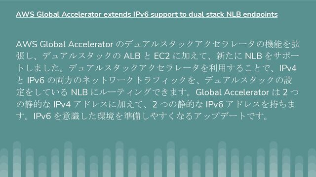 AWS Global Accelerator のデュアルスタックアクセラレータの機能を拡
張し、デュアルスタックの ALB と EC2 に加えて、新たに NLB をサポー
トしました。デュアルスタックアクセラレータを利用することで、IPv4
と IPv6 の両方のネットワークトラフィックを、デュアルスタックの設
定をしている NLB にルーティングできます。Global Accelerator は 2 つ
の静的な IPv4 アドレスに加えて、2 つの静的な IPv6 アドレスを持ちま
す。IPv6 を意識した環境を準備しやすくなるアップデートです。
AWS Global Accelerator extends IPv6 support to dual stack NLB endpoints

