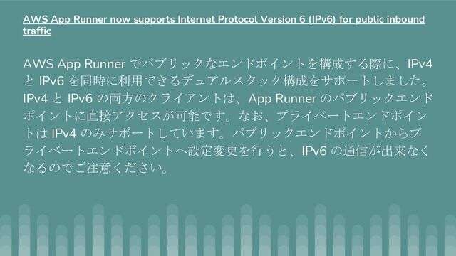 AWS App Runner でパブリックなエンドポイントを構成する際に、IPv4
と IPv6 を同時に利用できるデュアルスタック構成をサポートしました。
IPv4 と IPv6 の両方のクライアントは、App Runner のパブリックエンド
ポイントに直接アクセスが可能です。なお、プライベートエンドポイン
トは IPv4 のみサポートしています。パブリックエンドポイントからプ
ライベートエンドポイントへ設定変更を行うと、IPv6 の通信が出来なく
なるのでご注意ください。
AWS App Runner now supports Internet Protocol Version 6 (IPv6) for public inbound
traffic
