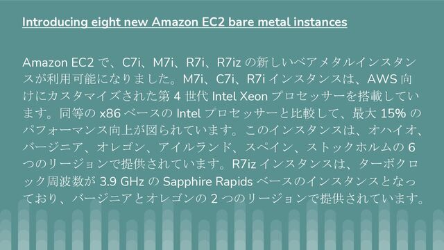 Amazon EC2 で、C7i、M7i、R7i、R7iz の新しいベアメタルインスタン
スが利用可能になりました。M7i、C7i、R7i インスタンスは、AWS 向
けにカスタマイズされた第 4 世代 Intel Xeon プロセッサーを搭載してい
ます。同等の x86 ベースの Intel プロセッサーと比較して、最大 15% の
パフォーマンス向上が図られています。このインスタンスは、オハイオ、
バージニア、オレゴン、アイルランド、スペイン、ストックホルムの 6
つのリージョンで提供されています。R7iz インスタンスは、ターボクロ
ック周波数が 3.9 GHz の Sapphire Rapids ベースのインスタンスとなっ
ており、バージニアとオレゴンの 2 つのリージョンで提供されています。
Introducing eight new Amazon EC2 bare metal instances
