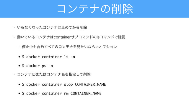 ίϯςφͷ࡟আ
w ͍Βͳ͘ͳͬͨίϯςφ͸ࢭΊ͔ͯΒ࡟আ
w ಈ͍͍ͯΔίϯςφ͸DPOUBJOFSαϒίϚϯυͷMTίϚϯυͰ֬ೝ
w ఀࢭத΋ؚΊ͢΂ͯͷίϯςφΛݟ͍ͨͳΒBΦϓγϣϯ
• $ docker container ls -a
• $ docker ps -a
w ίϯςφ*%·ͨ͸ίϯςφ໊Λࢦఆͯ͠࡟আ
• $ docker container stop CONTAINER_NAME
• $ docker container rm CONTAINER_NAME
