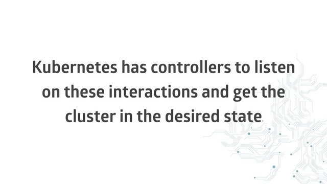 Kubernetes has controllers to listen
on these interactions and get the
cluster in the desired state
