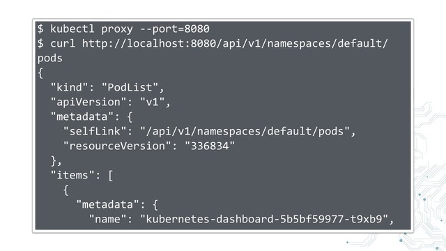 $ kubectl proxy --port=8080
$ curl http://localhost:8080/api/v1/namespaces/default/
pods
{
"kind": "PodList",
"apiVersion": "v1",
"metadata": {
"selfLink": "/api/v1/namespaces/default/pods",
"resourceVersion": "336834"
},
"items": [
{
"metadata": {
"name": "kubernetes-dashboard-5b5bf59977-t9xb9",
