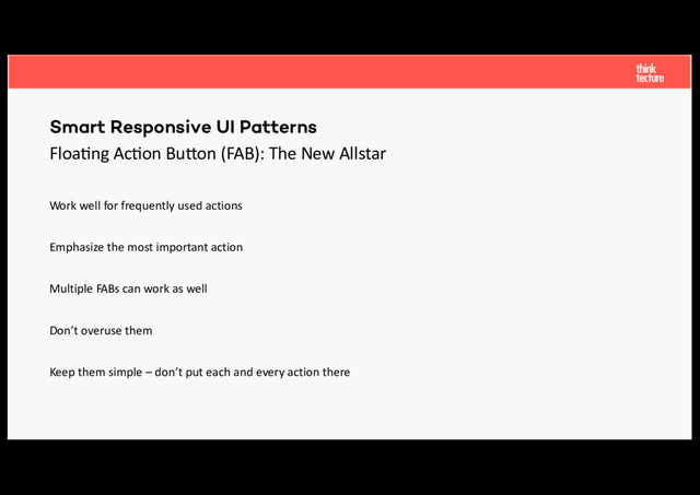 Floa%ng Ac%on Bu-on (FAB): The New Allstar
Work well for frequently used actions
Emphasize the most important action
Multiple FABs can work as well
Don’t overuse them
Keep them simple – don’t put each and every action there
Smart Responsive UI Patterns
