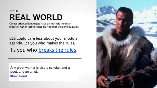 IN THE
REAL WORLD
Object oriented languages have an intrinsic modular
lifecycle. Other technologies do not offer the same luxuries.
CSS could care less about your modular
agenda. It’s you who makes the rules,
it’s you who breaks the rules.
Any great warrior is also a scholar, and a
poet, and an artist.
Steven Seagal
