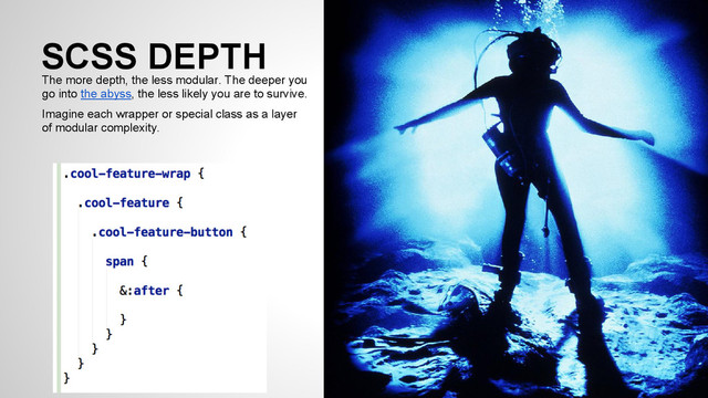 SCSS DEPTH
The more depth, the less modular. The deeper you
go into the abyss, the less likely you are to survive.
Imagine each wrapper or special class as a layer
of modular complexity.
