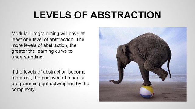 LEVELS OF ABSTRACTION
Modular programming will have at
least one level of abstraction. The
more levels of abstraction, the
greater the learning curve to
understanding.
If the levels of abstraction become
too great, the positives of modular
programming get outweighed by the
complexity.
