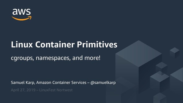 © 2019, Amazon Web Services, Inc. or its Affiliates. All rights
reserved.
Samuel Karp, Amazon Container Services – @samuelkarp
April 27, 2019 – LinuxFest Nortwest
Linux Container Primitives
cgroups, namespaces, and more!
