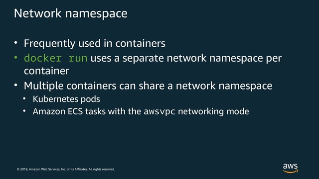 © 2019, Amazon Web Services, Inc. or its Affiliates. All rights reserved.
Network namespace
• Frequently used in containers
• docker run uses a separate network namespace per
container
• Multiple containers can share a network namespace
• Kubernetes pods
• Amazon ECS tasks with the awsvpc networking mode
