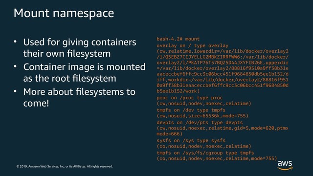 © 2019, Amazon Web Services, Inc. or its Affiliates. All rights reserved.
Mount namespace
• Used for giving containers
their own filesystem
• Container image is mounted
as the root filesystem
• More about filesystems to
come!
bash-4.2# mount
overlay on / type overlay
(rw,relatime,lowerdir=/var/lib/docker/overlay2
/l/Q5EBZ7CIJYELLG2MBKZIRRFWW6:/var/lib/docker/
overlay2/l/PKATP76T57BQZ5D44JXYFIB26E,upperdir
=/var/lib/docker/overlay2/88816f9510a9ff38b31e
aaceccbef6ffc9cc3c06bcc451f9684850db5ee1b152/d
iff,workdir=/var/lib/docker/overlay2/88816f951
0a9ff38b31eaaceccbef6ffc9cc3c06bcc451f9684850d
b5ee1b152/work)
proc on /proc type proc
(rw,nosuid,nodev,noexec,relatime)
tmpfs on /dev type tmpfs
(rw,nosuid,size=65536k,mode=755)
devpts on /dev/pts type devpts
(rw,nosuid,noexec,relatime,gid=5,mode=620,ptmx
mode=666)
sysfs on /sys type sysfs
(ro,nosuid,nodev,noexec,relatime)
tmpfs on /sys/fs/cgroup type tmpfs
(ro,nosuid,nodev,noexec,relatime,mode=755)
