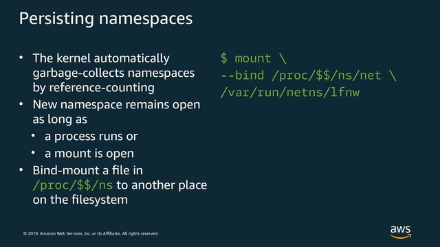 © 2019, Amazon Web Services, Inc. or its Affiliates. All rights reserved.
Persisting namespaces
• The kernel automatically
garbage-collects namespaces
by reference-counting
• New namespace remains open
as long as
• a process runs or
• a mount is open
• Bind-mount a file in
/proc/$$/ns to another place
on the filesystem
$ mount \
--bind /proc/$$/ns/net \
/var/run/netns/lfnw
