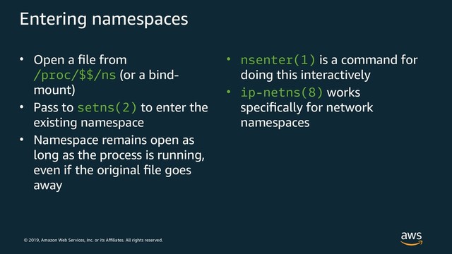 © 2019, Amazon Web Services, Inc. or its Affiliates. All rights reserved.
Entering namespaces
• Open a file from
/proc/$$/ns (or a bind-
mount)
• Pass to setns(2) to enter the
existing namespace
• Namespace remains open as
long as the process is running,
even if the original file goes
away
• nsenter(1) is a command for
doing this interactively
• ip-netns(8) works
specifically for network
namespaces
