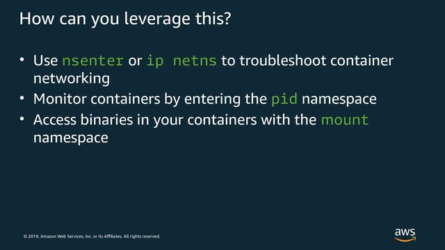 © 2019, Amazon Web Services, Inc. or its Affiliates. All rights reserved.
How can you leverage this?
• Use nsenter or ip netns to troubleshoot container
networking
• Monitor containers by entering the pid namespace
• Access binaries in your containers with the mount
namespace
