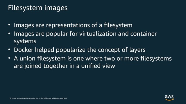 © 2019, Amazon Web Services, Inc. or its Affiliates. All rights reserved.
Filesystem images
• Images are representations of a filesystem
• Images are popular for virtualization and container
systems
• Docker helped popularize the concept of layers
• A union filesystem is one where two or more filesystems
are joined together in a unified view
