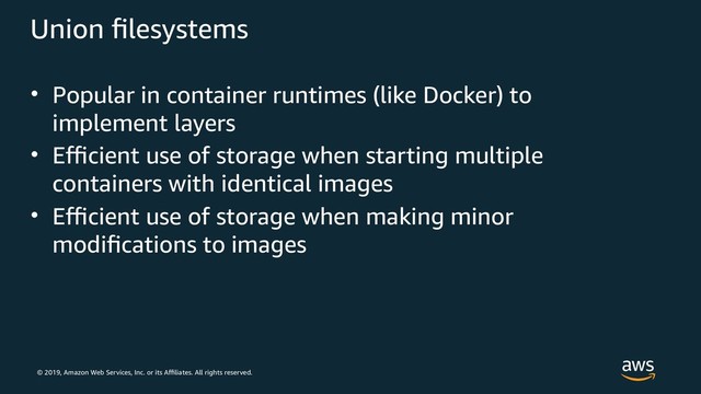 © 2019, Amazon Web Services, Inc. or its Affiliates. All rights reserved.
Union filesystems
• Popular in container runtimes (like Docker) to
implement layers
• Efficient use of storage when starting multiple
containers with identical images
• Efficient use of storage when making minor
modifications to images

