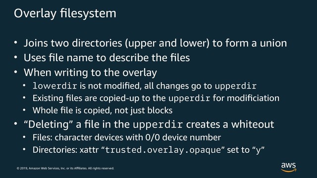 © 2019, Amazon Web Services, Inc. or its Affiliates. All rights reserved.
Overlay filesystem
• Joins two directories (upper and lower) to form a union
• Uses file name to describe the files
• When writing to the overlay
• lowerdir is not modified, all changes go to upperdir
• Existing files are copied-up to the upperdir for modificiation
• Whole file is copied, not just blocks
• “Deleting” a file in the upperdir creates a whiteout
• Files: character devices with 0/0 device number
• Directories: xattr “trusted.overlay.opaque” set to “y”
