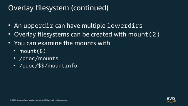 © 2019, Amazon Web Services, Inc. or its Affiliates. All rights reserved.
Overlay filesystem (continued)
• An upperdir can have multiple lowerdirs
• Overlay filesystems can be created with mount(2)
• You can examine the mounts with
• mount(8)
• /proc/mounts
• /proc/$$/mountinfo
