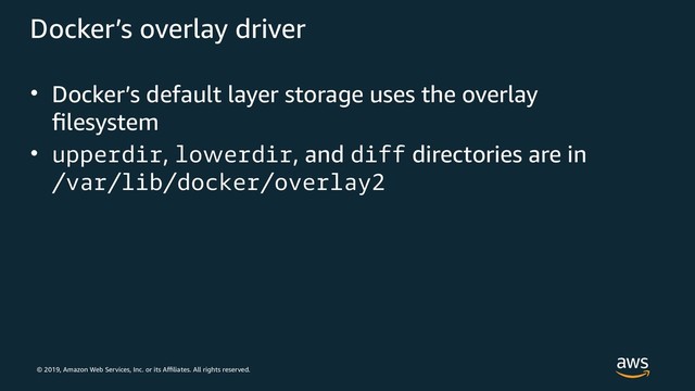 © 2019, Amazon Web Services, Inc. or its Affiliates. All rights reserved.
Docker’s overlay driver
• Docker’s default layer storage uses the overlay
filesystem
• upperdir, lowerdir, and diff directories are in
/var/lib/docker/overlay2
