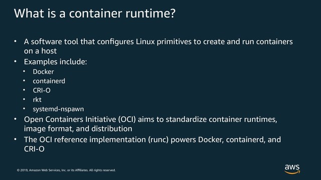 © 2019, Amazon Web Services, Inc. or its Affiliates. All rights reserved.
What is a container runtime?
• A software tool that configures Linux primitives to create and run containers
on a host
• Examples include:
• Docker
• containerd
• CRI-O
• rkt
• systemd-nspawn
• Open Containers Initiative (OCI) aims to standardize container runtimes,
image format, and distribution
• The OCI reference implementation (runc) powers Docker, containerd, and
CRI O
‑
