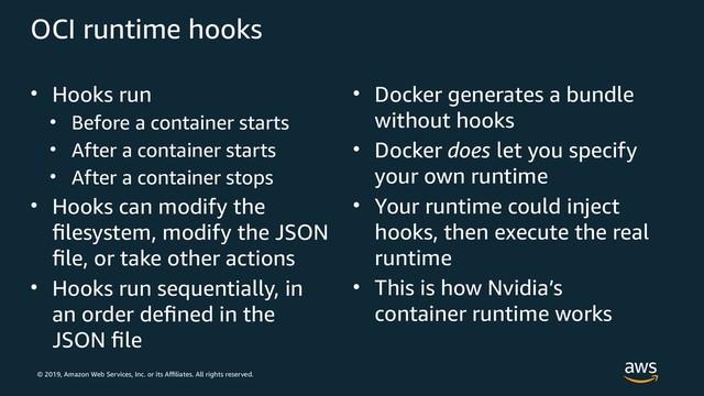 © 2019, Amazon Web Services, Inc. or its Affiliates. All rights reserved.
OCI runtime hooks
• Hooks run
• Before a container starts
• After a container starts
• After a container stops
• Hooks can modify the
filesystem, modify the JSON
file, or take other actions
• Hooks run sequentially, in
an order defined in the
JSON file
• Docker generates a bundle
without hooks
• Docker does let you specify
your own runtime
• Your runtime could inject
hooks, then execute the real
runtime
• This is how Nvidia’s
container runtime works
