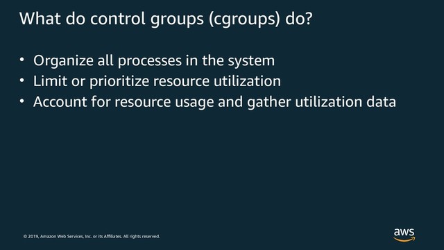 © 2019, Amazon Web Services, Inc. or its Affiliates. All rights reserved.
What do control groups (cgroups) do?
• Organize all processes in the system
• Limit or prioritize resource utilization
• Account for resource usage and gather utilization data

